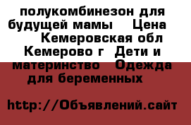 полукомбинезон для будущей мамы  › Цена ­ 750 - Кемеровская обл., Кемерово г. Дети и материнство » Одежда для беременных   